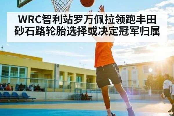 WRC智利站罗万佩拉领跑丰田砂石路轮胎选择或决定冠军归属