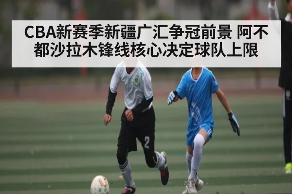 CBA新赛季新疆广汇争冠前景 阿不都沙拉木锋线核心决定球队上限